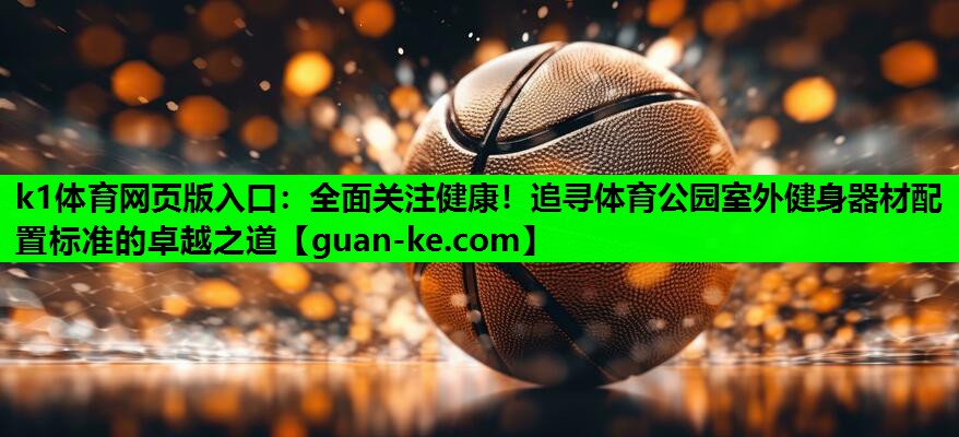 k1体育网页版入口：全面关注健康！追寻体育公园室外健身器材配置标准的卓越之道