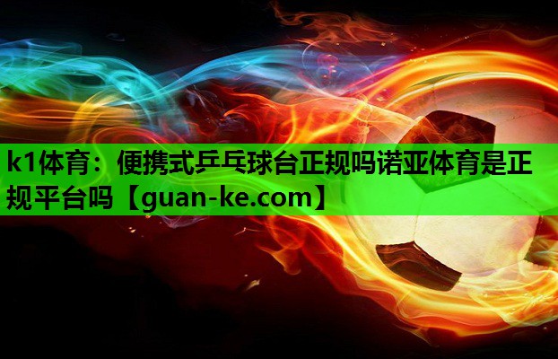k1体育：便携式乒乓球台正规吗诺亚体育是正规平台吗