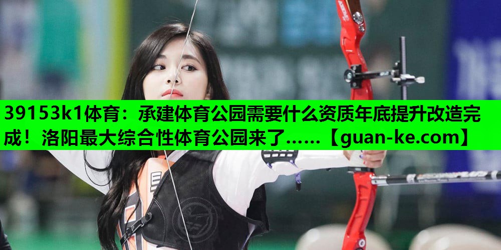 39153k1体育：承建体育公园需要什么资质年底提升改造完成！洛阳最大综合性体育公园来了……