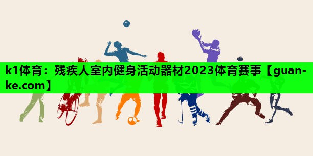 k1体育：残疾人室内健身活动器材2023体育赛事