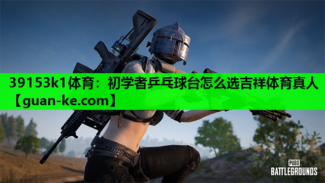 39153k1体育：初学者乒乓球台怎么选吉祥体育真人